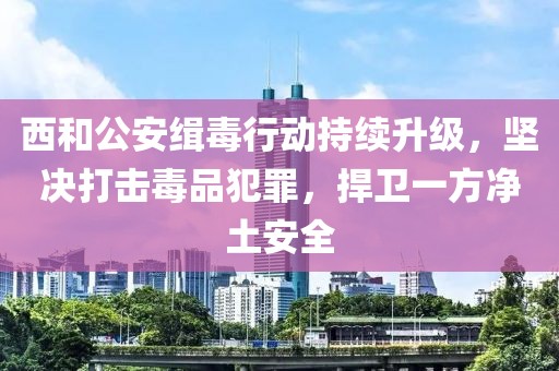 西和公安缉毒行动持续升级，坚决打击毒品犯罪，捍卫一方净土安全