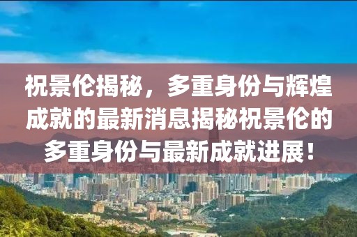 祝景伦揭秘，多重身份与辉煌成就的最新消息揭秘祝景伦的多重身份与最新成就进展！