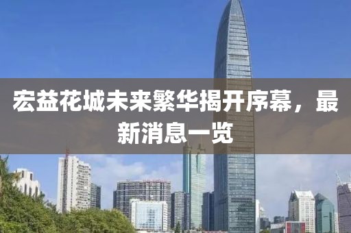 宏益花城未来繁华揭开序幕，最新消息一览