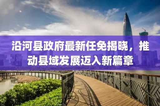 沿河县政府最新任免揭晓，推动县域发展迈入新篇章