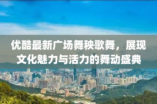 优酷最新广场舞秧歌舞，展现文化魅力与活力的舞动盛典