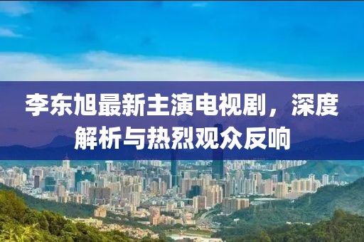 李东旭最新主演电视剧，深度解析与热烈观众反响
