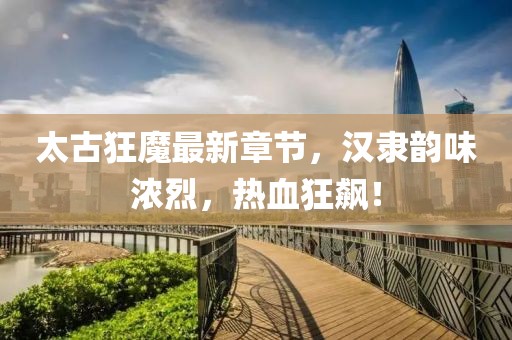 太古狂魔最新章节，汉隶韵味浓烈，热血狂飙！