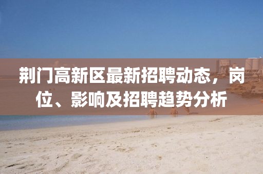 荆门高新区最新招聘动态，岗位、影响及招聘趋势分析