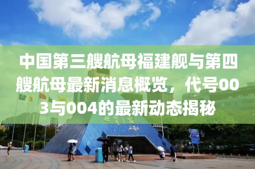 中国第三艘航母福建舰与第四艘航母最新消息概览，代号003与004的最新动态揭秘