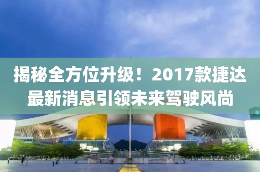 揭秘全方位升级！2017款捷达最新消息引领未来驾驶风尚