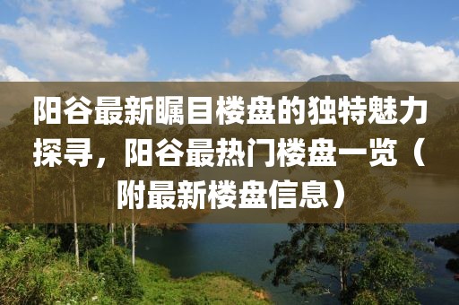 阳谷最新瞩目楼盘的独特魅力探寻，阳谷最热门楼盘一览（附最新楼盘信息）