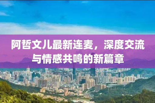 阿哲文儿最新连麦，深度交流与情感共鸣的新篇章