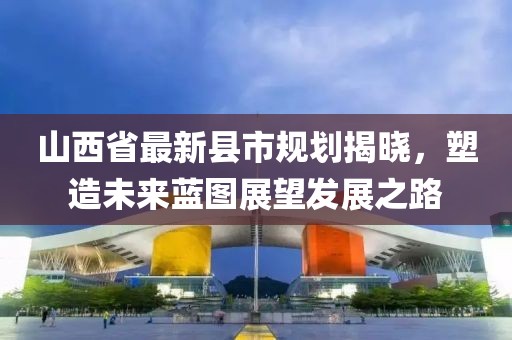 山西省最新县市规划揭晓，塑造未来蓝图展望发展之路