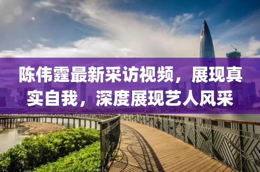 陈伟霆最新采访视频，展现真实自我，深度展现艺人风采