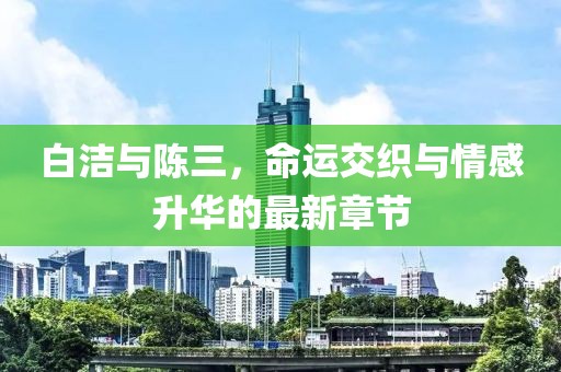白洁与陈三，命运交织与情感升华的最新章节