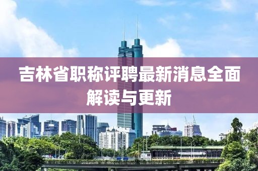 吉林省职称评聘最新消息全面解读与更新