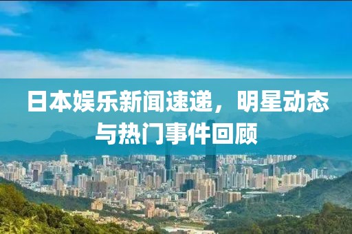 日本娱乐新闻速递，明星动态与热门事件回顾