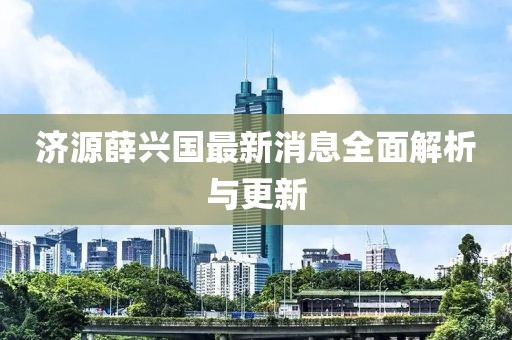 济源薛兴国最新消息全面解析与更新