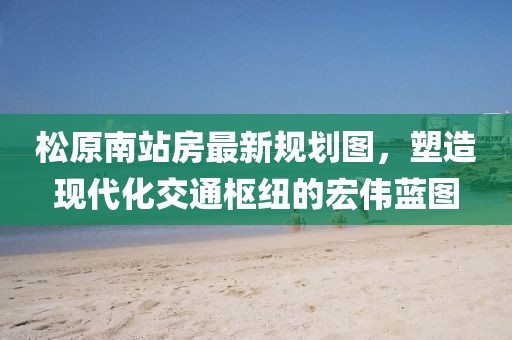 松原南站房最新规划图，塑造现代化交通枢纽的宏伟蓝图