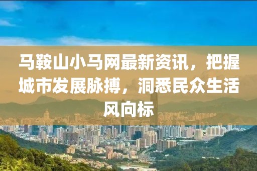 马鞍山小马网最新资讯，把握城市发展脉搏，洞悉民众生活风向标