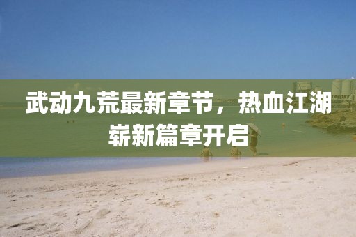 武动九荒最新章节，热血江湖崭新篇章开启