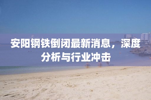 安阳钢铁倒闭最新消息，深度分析与行业冲击