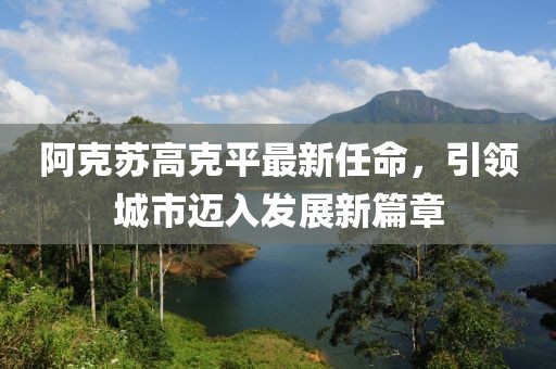 阿克苏高克平最新任命，引领城市迈入发展新篇章