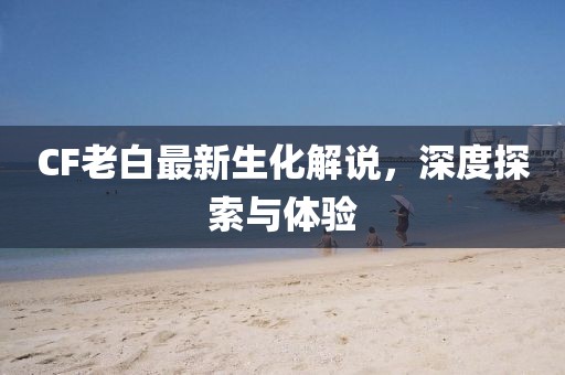 CF老白最新生化解说，深度探索与体验