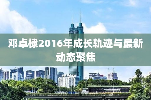 邓卓棣2016年成长轨迹与最新动态聚焦