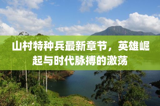 山村特种兵最新章节，英雄崛起与时代脉搏的激荡