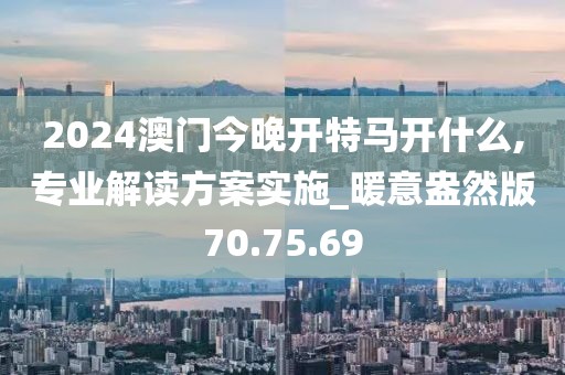 2024澳门今晚开特马开什么,专业解读方案实施_暖意盎然版70.75.69