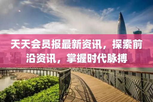 天天会员报最新资讯，探索前沿资讯，掌握时代脉搏