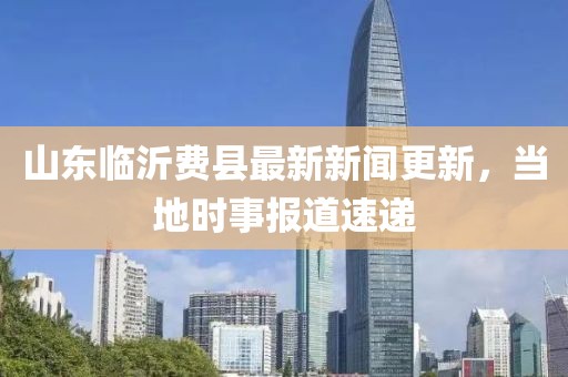 山东临沂费县最新新闻更新，当地时事报道速递