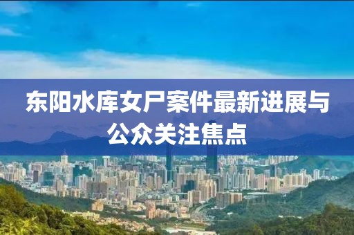 东阳水库女尸案件最新进展与公众关注焦点