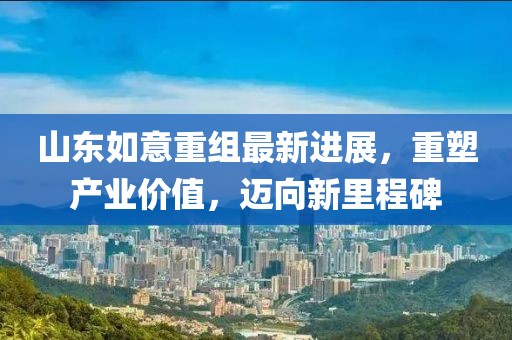 山东如意重组最新进展，重塑产业价值，迈向新里程碑