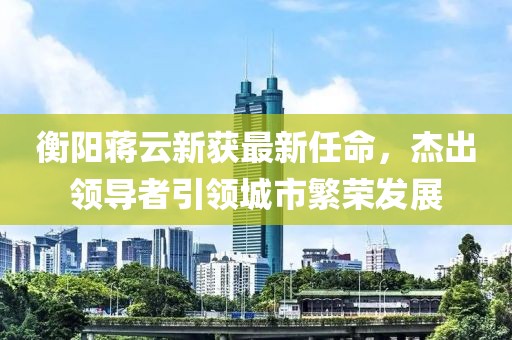 衡阳蒋云新获最新任命，杰出领导者引领城市繁荣发展