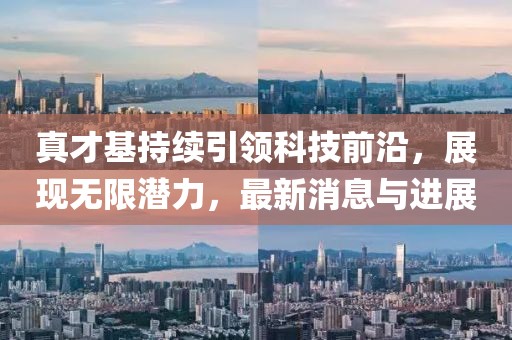 真才基持续引领科技前沿，展现无限潜力，最新消息与进展