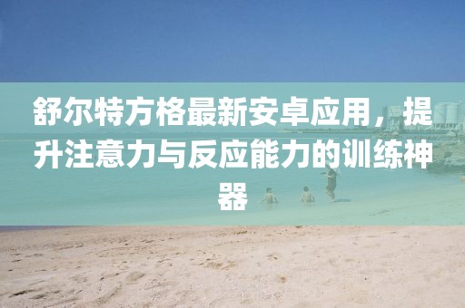 舒尔特方格最新安卓应用，提升注意力与反应能力的训练神器