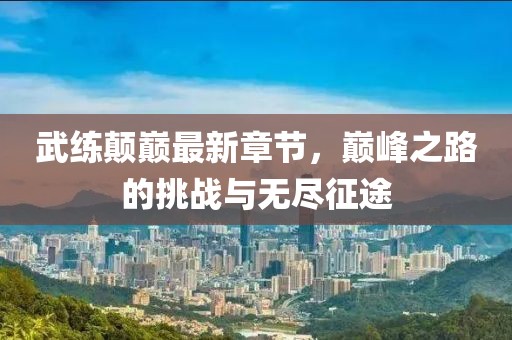 武练颠巅最新章节，巅峰之路的挑战与无尽征途