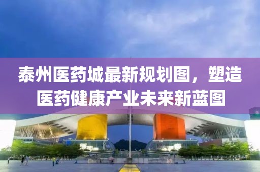 泰州医药城最新规划图，塑造医药健康产业未来新蓝图
