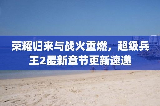 荣耀归来与战火重燃，超级兵王2最新章节更新速递