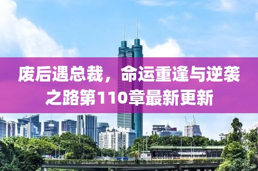 废后遇总裁，命运重逢与逆袭之路第110章最新更新