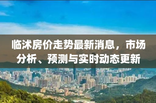 临沭房价走势最新消息，市场分析、预测与实时动态更新