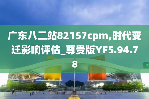 广东八二站82157cpm,时代变迁影响评估_尊贵版YF5.94.78