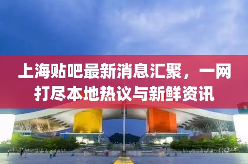 上海贴吧最新消息汇聚，一网打尽本地热议与新鲜资讯