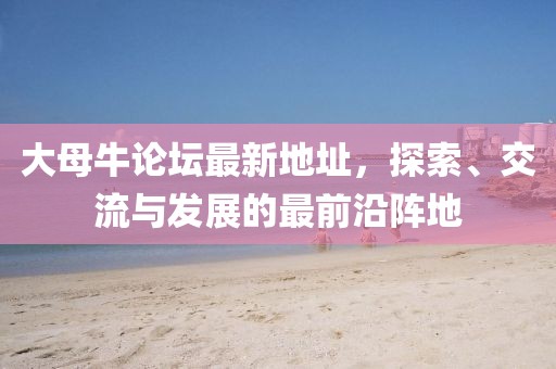 大母牛论坛最新地址，探索、交流与发展的最前沿阵地
