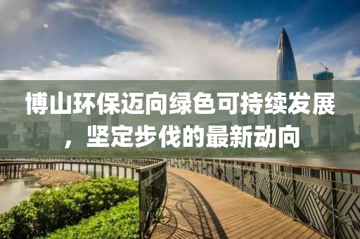 博山环保迈向绿色可持续发展，坚定步伐的最新动向