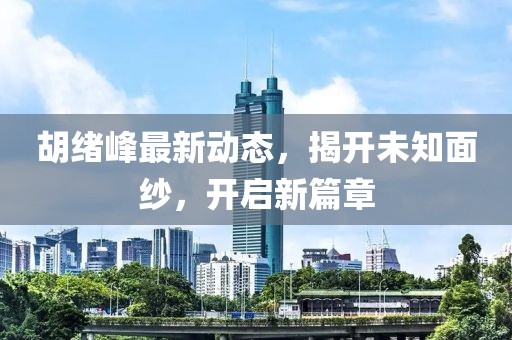 胡绪峰最新动态，揭开未知面纱，开启新篇章