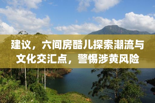 建议，六间房酷儿探索潮流与文化交汇点，警惕涉黄风险