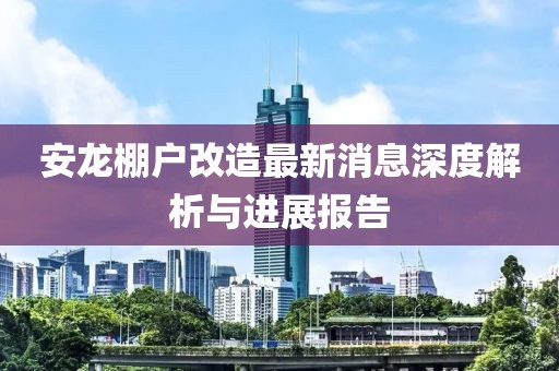 安龙棚户改造最新消息深度解析与进展报告