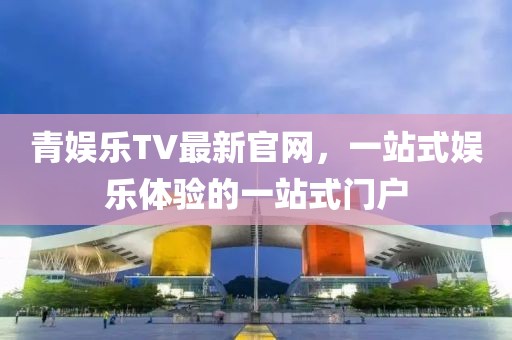 青娱乐TV最新官网，一站式娱乐体验的一站式门户