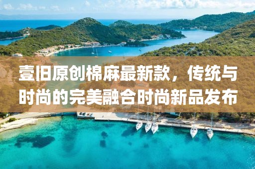 壹旧原创棉麻最新款，传统与时尚的完美融合时尚新品发布