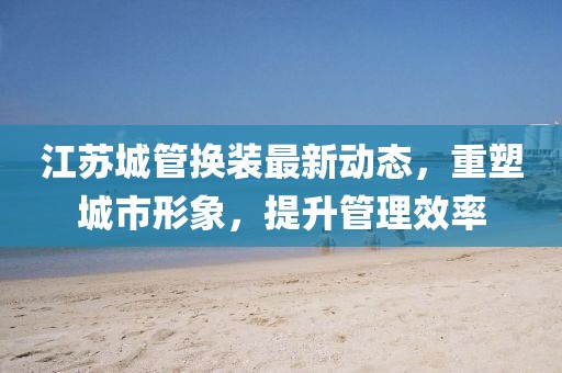 江苏城管换装最新动态，重塑城市形象，提升管理效率