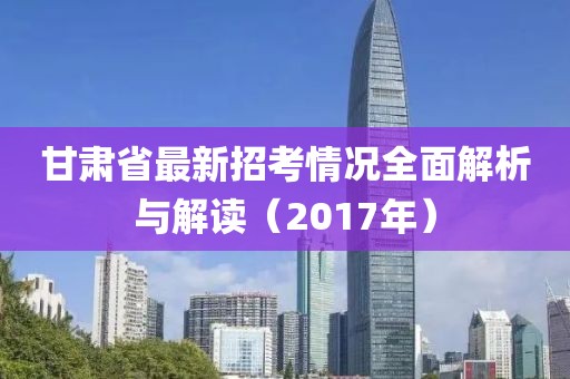 甘肃省最新招考情况全面解析与解读（2017年）